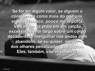 AdsRcatybAdsRcatyb
Se for ter algum valor, se alguém oSe for ter algum valor, se alguém o
considerará como mais do que unsconsiderará como mais do que uns
simples rabisco, pouco me importa.simples rabisco, pouco me importa.
Vou andar na praia em um calçãoVou andar na praia em um calção
excessivamente largo sobre um corpoexcessivamente largo sobre um corpo
decadente, e mergulhar nas ondas comdecadente, e mergulhar nas ondas com
abandono, se eu quiser, apesarabandono, se eu quiser, apesar
dos olhares penalizados dos outros.dos olhares penalizados dos outros.
Eles, também, vão envelhecer.Eles, também, vão envelhecer.
 