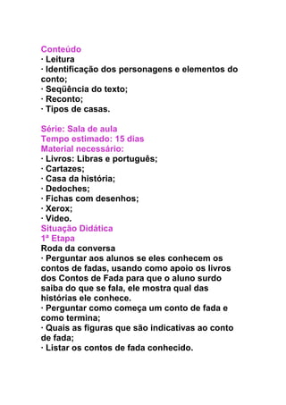 Conteúdo
· Leitura
· Identificação dos personagens e elementos do
conto;
· Seqüência do texto;
· Reconto;
· Tipos de casas.
Série: Sala de aula
Tempo estimado: 15 dias
Material necessário:
· Livros: Libras e português;
· Cartazes;
· Casa da história;
· Dedoches;
· Fichas com desenhos;
· Xerox;
· Video.
Situação Didática
1ª Etapa
Roda da conversa
· Perguntar aos alunos se eles conhecem os
contos de fadas, usando como apoio os livros
dos Contos de Fada para que o aluno surdo
saiba do que se fala, ele mostra qual das
histórias ele conhece.
· Perguntar como começa um conto de fada e
como termina;
· Quais as figuras que são indicativas ao conto
de fada;
· Listar os contos de fada conhecido.
 