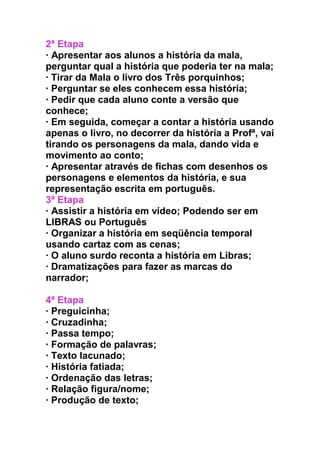 2ª Etapa
· Apresentar aos alunos a história da mala,
perguntar qual a história que poderia ter na mala;
· Tirar da Mala o livro dos Três porquinhos;
· Perguntar se eles conhecem essa história;
· Pedir que cada aluno conte a versão que
conhece;
· Em seguida, começar a contar a história usando
apenas o livro, no decorrer da história a Profª, vai
tirando os personagens da mala, dando vida e
movimento ao conto;
· Apresentar através de fichas com desenhos os
personagens e elementos da história, e sua
representação escrita em português.
3ª Etapa
· Assistir a história em vídeo; Podendo ser em
LIBRAS ou Português
· Organizar a história em seqüência temporal
usando cartaz com as cenas;
· O aluno surdo reconta a história em Libras;
· Dramatizações para fazer as marcas do
narrador;
4ª Etapa
· Preguicinha;
· Cruzadinha;
· Passa tempo;
· Formação de palavras;
· Texto lacunado;
· História fatiada;
· Ordenação das letras;
· Relação figura/nome;
· Produção de texto;
 
