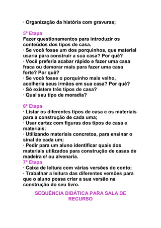 · Organização da história com gravuras;
5ª Etapa
Fazer questionamentos para introduzir os
conteúdos dos tipos de casa.
· Se você fosse um dos porquinhos, que material
usaria para construir a sua casa? Por quê?
· Você preferia acabar rápido e fazer uma casa
fraca ou demorar mais para fazer uma casa
forte? Por quê?
· Se você fosse o porquinho mais velho,
acolheria seus irmãos em sua casa? Por quê?
· Só existem três tipos de casa?
· Qual seu tipo de moradia?
6ª Etapa
· Listar os diferentes tipos de casa e os materiais
para a construção de cada uma;
· Usar cartaz com figuras dos tipos de casa e
materiais;
· Utilizando materiais concretos, para ensinar o
sinal de cada um;
· Pedir para um aluno identificar quais dos
materiais utilizados para construção de casas de
madeira e/ ou alvenaria.
7ª Etapa
· Caixa de leitura com várias versões do conto;
· Trabalhar a leitura das diferentes versões para
que o aluno possa criar a sua versão na
construção do seu livro.
SEQUÊNCIA DIDÁTICA PARA SALA DE
RECURSO
 