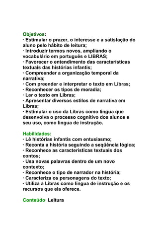 Objetivos:
· Estimular o prazer, o interesse e a satisfação do
aluno pelo hábito de leitura;
· Introduzir termos novos, ampliando o
vocabulário em português e LIBRAS;
· Favorecer o entendimento das características
textuais das histórias infantis;
· Compreender a organização temporal da
narrativa;
· Com preender e interpretar o texto em Libras;
· Reconhecer os tipos de moradia;
· Ler o texto em Libras;
· Apresentar diversos estilos de narrativa em
Libras;
· Estimular o uso da Libras como língua que
desenvolva o processo cognitivo dos alunos e
seu uso, como língua de instrução.
Habilidades:
· Lê histórias infantis com entusiasmo;
· Reconta a história seguindo a seqüência lógica;
· Reconhece as características textuais dos
contos;
· Usa novas palavras dentro de um novo
contexto;
· Reconhece o tipo de narrador na história;
· Caracteriza os personagens do texto;
· Utiliza a Libras como língua de instrução e os
recursos que ela oferece.
Conteúdo· Leitura
 