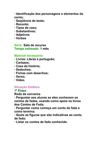 · Identificação dos personagens e elementos do
conto;
· Seqüência do texto;
· Reconto;
· Tipos de casa;
· Substantivos;
· Adjetivos
· Verbos
Série: Sala de recurso
Tempo estimado: 1 mês
Material necessário:
· Livros: Libras e português;
· Cartazes;
· Casa da história;
· Dedoches;
· Fichas com desenhos;
· Xerox;
· Vídeo.
Situação Didática
1ª Etapa
Roda da conversa
· Perguntar aos alunos se eles conhecem os
contos de fadas, usando como apoio os livros
dos Contos de Fada;
· Perguntar como começa um conto de fada e
como termina;
· Quais as figuras que são indicativas ao conto
de fada;
· Listar os contos de fada conhecido.
 