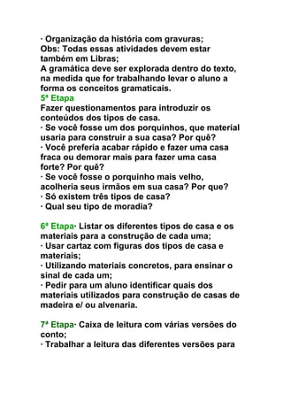 · Organização da história com gravuras;
Obs: Todas essas atividades devem estar
também em Libras;
A gramática deve ser explorada dentro do texto,
na medida que for trabalhando levar o aluno a
forma os conceitos gramaticais.
5ª Etapa
Fazer questionamentos para introduzir os
conteúdos dos tipos de casa.
· Se você fosse um dos porquinhos, que material
usaria para construir a sua casa? Por quê?
· Você preferia acabar rápido e fazer uma casa
fraca ou demorar mais para fazer uma casa
forte? Por quê?
· Se você fosse o porquinho mais velho,
acolheria seus irmãos em sua casa? Por que?
· Só existem três tipos de casa?
· Qual seu tipo de moradia?
6ª Etapa· Listar os diferentes tipos de casa e os
materiais para a construção de cada uma;
· Usar cartaz com figuras dos tipos de casa e
materiais;
· Utilizando materiais concretos, para ensinar o
sinal de cada um;
· Pedir para um aluno identificar quais dos
materiais utilizados para construção de casas de
madeira e/ ou alvenaria.
7ª Etapa· Caixa de leitura com várias versões do
conto;
· Trabalhar a leitura das diferentes versões para
 