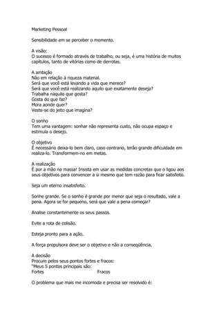 Marketing Pessoal

Sensibilidade em se perceber o momento.

A visão:
O sucesso é formado através de trabalho, ou seja, é uma história de muitos
capítulos, tanto de vitórias como de derrotas.

A ambição
Não em relação à riqueza material.
Será que você está levando a vida que merece?
Será que você está realizando aquilo que exatamente deseja?
Trabalha naquilo que gosta?
Gosta do que faz?
Mora aonde quer?
Veste-se do jeito que imagina?

O sonho
Tem uma vantagem: sonhar não representa custo, não ocupa espaço e
estimula o desejo.

O objetivo
É necessário deixa-lo bem claro, caso contrario, terão grande dificuldade em
realiza-lo. Transformem-no em metas.

A realização
É por a mão na massa! Insista em usar as medidas concretas que o ligou aos
seus objetivos para convencer a si mesmo que tem razão para ficar satisfeito.

Seja um eterno insatisfeito.

Sonhe grande. Se o sonho é grande por menor que seja o resultado, vale a
pena. Agora se for pequeno, será que vale a pena começar?

Analise constantemente os seus passos.

Evite a rota de colisão.

Esteja pronto para a ação.

A força propulsora deve ser o objetivo e não a conseqüência.

A decisão
Procure pelos seus pontos fortes e fracos:
“Meus 5 pontos principais são:
Fortes                           Fracos

O problema que mais me incomoda e precisa ser resolvido é:
 