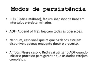 Modos de persistência
• RDB (Redis Database), faz um snapshot da base em
intervalos pré-determinados.
• AOF (Append of file), log com todas as operações.
• Nenhum, caso você queira que os dados estejam
disponíveis apenas enquanto durar o processo.
• Ambos. Nesse caso, o Redis vai utilizar o AOF quando
iniciar o processo para garantir que os dados estejam
completos.
 