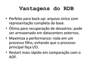 Vantagens do RDB
• Perfeito para back-up: arquivo único com
representação completa da base.
• Ótima para recuperação de desastres: pode
ser armazenado em datacenters externos.
• Maximiza a performance: roda em um
processo filho, evitando que o processo
principal faça I/O.
• Restart mais rápido em comparação com o
AOF.
 