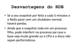 Desvantagens do RDB
• Se o seu snapshot por feito a cada 5 minutos e
o Redis parar sem um shutdown normal,
haverá perdas.
• Ainda que o snapshot rode em um processo
filho, pode interferir no processo pai caso a
base seja muito grande ou o CPU e o disco não
sejam performáticos.
 