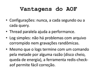Vantagens do AOF
• Configurações: nunca, a cada segundo ou a
cada query.
• Thread paralela ajuda a performance.
• Log simples: não há problemas com arquivo
corrompido nem gravações randômicas.
• Mesmo que o logs termine com um comando
pela metade por alguma razão (disco cheio,
queda de energia), a ferramenta redis-check-
aof permite fácil correção.
 