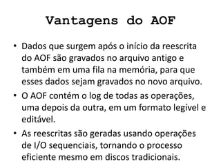 Vantagens do AOF
• Dados que surgem após o início da reescrita
do AOF são gravados no arquivo antigo e
também em uma fila na memória, para que
esses dados sejam gravados no novo arquivo.
• O AOF contém o log de todas as operações,
uma depois da outra, em um formato legível e
editável.
• As reescritas são geradas usando operações
de I/O sequenciais, tornando o processo
eficiente mesmo em discos tradicionais.
 