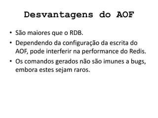 Desvantagens do AOF
• São maiores que o RDB.
• Dependendo da configuração da escrita do
AOF, pode interferir na performance do Redis.
• Os comandos gerados não são imunes a bugs,
embora estes sejam raros.
 
