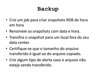 Backup
• Crie um job para criar snapshots RDB de hora
em hora
• Renomeie os snapshots com data e hora.
• Transfira o snapshot para um local fora do seu
data center.
• Certifique-se que o tamanho do arquivo
transferido é igual ao do arquivo copiado.
• Crie algum tipo de alerta caso o arquivo não
esteja sendo transferido.
 