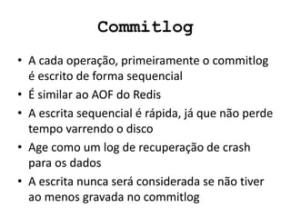 Commitlog
• A cada operação, primeiramente o commitlog
é escrito de forma sequencial
• É similar ao AOF do Redis
• A escrita sequencial é rápida, já que não perde
tempo varrendo o disco
• Age como um log de ​​recuperação de crash
para os dados
• A escrita nunca será considerada se não tiver
ao menos gravada no commitlog
 
