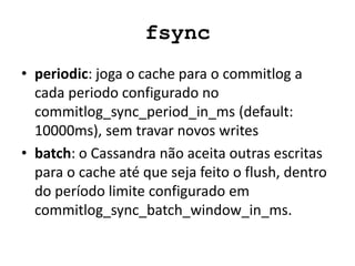fsync
• periodic: joga o cache para o commitlog a
cada periodo configurado no
commitlog_sync_period_in_ms (default:
10000ms), sem travar novos writes
• batch: o Cassandra não aceita outras escritas
para o cache até que seja feito o flush, dentro
do período limite configurado em
commitlog_sync_batch_window_in_ms.
 