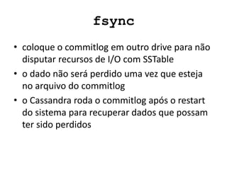 fsync
• coloque o commitlog em outro drive para não
disputar recursos de I/O com SSTable
• o dado não será perdido uma vez que esteja
no arquivo do commitlog
• o Cassandra roda o commitlog após o restart
do sistema para recuperar dados que possam
ter sido perdidos
 