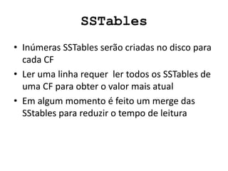 SSTables
• Inúmeras SSTables serão criadas no disco para
cada CF
• Ler uma linha requer ler todos os SSTables de
uma CF para obter o valor mais atual
• Em algum momento é feito um merge das
SStables para reduzir o tempo de leitura
 