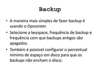 Backup
• A maneira mais simples de fazer backup é
usando o Opscenter.
• Selecione a keyspace, frequência de backup e
frequência com que backups antigos são
apagados.
• Também é possível configurar o percentual
mínimo de espaço em disco para que os
backups não encham o disco.
 