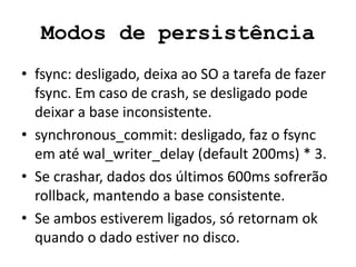 Modos de persistência
• fsync: desligado, deixa ao SO a tarefa de fazer
fsync. Em caso de crash, se desligado pode
deixar a base inconsistente.
• synchronous_commit: desligado, faz o fsync
em até wal_writer_delay (default 200ms) * 3.
• Se crashar, dados dos últimos 600ms sofrerão
rollback, mantendo a base consistente.
• Se ambos estiverem ligados, só retornam ok
quando o dado estiver no disco.
 
