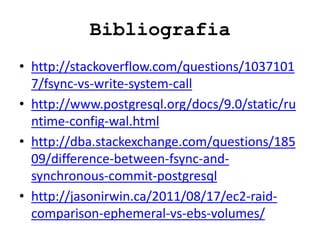 Bibliografia
• http://stackoverflow.com/questions/1037101
7/fsync-vs-write-system-call
• http://www.postgresql.org/docs/9.0/static/ru
ntime-config-wal.html
• http://dba.stackexchange.com/questions/185
09/difference-between-fsync-and-
synchronous-commit-postgresql
• http://jasonirwin.ca/2011/08/17/ec2-raid-
comparison-ephemeral-vs-ebs-volumes/
 