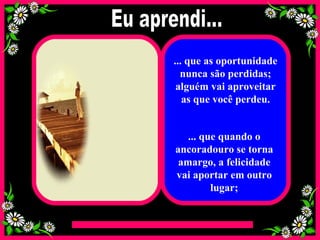... que as oportunidade nunca são perdidas; alguém vai aproveitar as que você perdeu. ... que quando o ancoradouro se torna amargo, a felicidade vai aportar em outro lugar; Eu aprendi... 