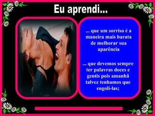 ... que um sorriso é a maneira mais barata de melhorar sua aparência ... que devemos sempre ter palavras doces e gentis pois amanhã talvez tenhamos que engoli-las; Eu aprendi... 