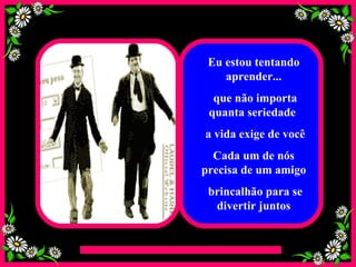 Eu estou tentando aprender... que não importa quanta seriedade  a vida exige de você Cada um de nós precisa de um amigo brincalhão para se divertir juntos 