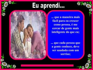 ... que a maneira mais fácil para eu crescer como pessoa, é me cercar de gente mais inteligente do que eu; ... que cada pessoa que a gente conhece, deve ser saudada com um sorriso; Eu aprendi... 
