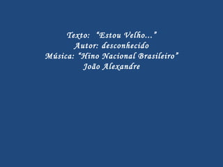 Texto:  “Estou Velho...” Autor: desconhecido Música: “Hino Nacional Brasileiro” João Alexandre 