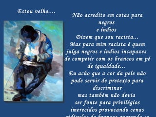   Não acredito em cotas para negros  e índios  Dizem que sou racista... Mas para mim racista é quem julga negros e índios incapazes  de competir com os brancos em pé  de igualdade...  Eu acho que a cor da pele não pode servir de pretexto para discriminar mas também não devia  ser fonte para privilégios imerecidos provocando cenas ridículas de brancos querendo se passar por negros... Estou velho.... 