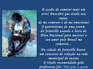 E acabo de cometer mais um erro! Descobri que ainda sou capaz  de me comover e de me emocionar O patriotismo de uma jovem  de Joinville usando a letra do Hino Nacional para mostrar o seu amor pelo Brasil me comoveu...   Na cidade de Joinville houve  um concurso de redação na rede municipal de ensino O título recomendado pela professora foi:  'Dai pão a quem tem fome' 
