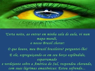 "Certa noite, ao entrar em minha sala de aula, vi num mapa-mundi,  o nosso Brasil chorar:   O que houve, meu Brasil brasileiro? perguntei-lhe!   E ele, espreguiçando-se em seu berço esplêndido, esparramado  e verdejante sobre a América do Sul, respondeu chorando,  com suas lágrimas amazônicas: Estou sofrendo...  Vejam o que estão fazendo comigo....   