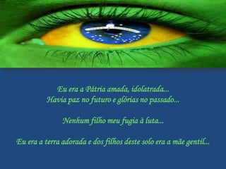 Eu era a Pátria amada, idolatrada...
          Havia paz no futuro e glórias no passado...

               Nenhum filho meu fugia à luta...

Eu era a terra adorada e dos filhos deste solo era a mãe gentil...
 