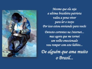 Mesmo que ela seja
   a ultima brasileira patriota
        valeu a pena viver
          para ler o texto
Por isso estou enviando para vocês
 Detesto correntes na Internet...
    mas agora que me tornei
     um velho emocionado
  vou romper com este hábito...

De alguém que ama muito
       o Brasil...
 