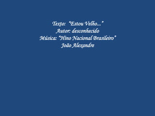 Texto: “Estou Velho...”
       Autor: desconhecido
Música: “Hino Nacional Brasileiro”
         João Alexandre
 