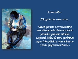 Estou velho...

    Não gosto dos -sem -terra...

  Dizem que isto é ser reacionário
 mas não gosto de vê-los invadindo
    fazendas, parando estradas
ocupando linhas de trens quebrando
repartições públicas tentando parar
   o lento progresso do Brasil...
 