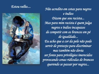 Estou velho....
                    Não acredito em cotas para negros
                                   e índios
                          Dizem que sou racista...
                   Mas para mim racista é quem julga
                         negros e índios incapazes
                     de competir com os brancos em pé
                               de igualdade...
                   Eu acho que a cor da pele não pode
                    servir de pretexto para discriminar
                          mas também não devia
                   ser fonte para privilégios imerecidos
                  provocando cenas ridículas de brancos
                      querendo se passar por negros...
 