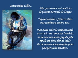 Estou muito velho...
                        Não quero ouvir mais noticias
                        de pessoas morrendo de dengue

                        Tapo os ouvidos e fecho os olhos
                         mas continuo a ouvir e ver...

                       Não quero saber de crianças sendo
                       arrastadas em carros por bandidos
                       ou de uma menininha jogada pela
                          janela em plena flor da idade
                       Ou de meninos esquartejados pelos
                            pais por serem 'levados'...
 