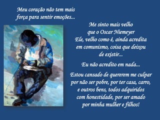Meu coração não tem mais
força para sentir emoções...
                                  Me sinto mais velho
                                 que o Oscar Niemeyer
                           Ele, velho como é, ainda acredita
                           em comunismo, coisa que deixou
                                      de existir...
                               Eu não acredito em nada...
                         Estou cansado de quererem me culpar
                         por não ser pobre, por ter casa, carro,
                            e outros bens, todos adquiridos
                           com honestidade, por ser amado
                               por minha mulher e filhos!
 