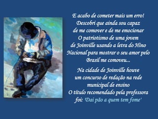 E acabo de cometer mais um erro!
    Descobri que ainda sou capaz
  de me comover e de me emocionar
     O patriotismo de uma jovem
 de Joinville usando a letra do Hino
Nacional para mostrar o seu amor pelo
        Brasil me comoveu...
    Na cidade de Joinville houve
   um concurso de redação na rede
         municipal de ensino
O título recomendado pela professora
   foi: 'Dai pão a quem tem fome'
 
