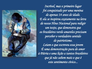 Incrível, mas o primeiro lugar
    foi conquistado por uma menina
      de apenas 14 anos de idade.
 E ela se inspirou exatamente na letra
  de nosso Hino Nacional para redigir
      um texto, que demonstra que
 os brasileiros verde amarelos precisam
      perceber o verdadeiro sentido
              de patriotismo.
    Leiam o que escreveu essa jovem
   É uma demonstração pura de amor
à Pátria e uma lição a tantos brasileiros
     que já não sabem mais o que é
         este sentimento cívico...
 