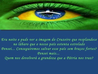 Era noite e pude ver a imagem do Cruzeiro que resplandece  no lábaro que o nosso país ostenta estrelado Pensei... Conseguiremos salvar esse país sem braços fortes?  Pensei mais...  Quem nos devolverá a grandeza que a Pátria nos traz? 