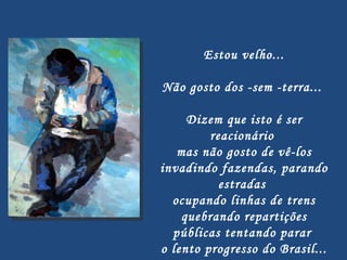 Estou velho...   Não gosto dos -sem -terra...  Dizem que isto é ser reacionário  mas não gosto de vê-los invadindo fazendas, parando estradas  ocupando linhas de trens quebrando repartições públicas tentando parar  o lento progresso do Brasil... 