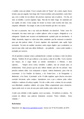 e vendido como um animal. Com o coração cheio de “banzo” ele e outros negros foram
levados para um engenho bem longe dali. Foram recebidos pelo proprietário e pelo feitor
que, com o estalar do seu chicote não precisou expressar uma só palavra. Um dia, em
meio ao trabalho, o jovem angolano fugiu. Mas não foi muito longe; foi capturado por
um capitão do mato. Como castigo foi levado ao tronco onde recebeu não duas, mas
cinquenta chibatadas. Seu sangue se uniu ao solo bastardo que não o viu nascer.
Os anos se passaram, mas a sua sede por liberdade era insaciável. Várias vezes foi
testemunha dos maus tratos que o senhor aplicava sobre as negras, obrigando-as a se
entregarem. Quando uma recusava era imediatamente açoitada pelo seu atrevimento. A
Sinhá, desonrada, vingava-se sobre uma delas, mandando que lhe cortassem os mamilos
para que não pudesse aleitar. O jovem angolano não suportando mais aquilo fugiu
novamente. No meio do caminho encontrou outros negros fugidos que o conduziram ao
topo de uma colina onde uma aldeia fortificada – um quilombo – estava sendo mantida e
protegida por escravos.
Ali ele aprendeu a manejar armas e, principalmente a ensinar as crianças o valor da cultura
africana. Também foi ali que conheceu a sua esposa, a mãe de seu filho. Com o menino
nos braços, ele o ergue diante as estrelas mostrando-o a Olorum, o deus
supremo... Surgem novos rostos, estranhos e pálidos, mas de coração puro, os
abolicionistas. Eram pessoas que há anos vinham lutando pelo fim do cativeiro. Suas
pressões surtiram efeito. Leis começaram a vigorar, embora lentamente, para o fim da
escravatura: A Lei Eusébio de Queiroz; a do Ventre-Livre, a do Sexagenário e,
finalmente, a Lei Áurea. A juventude se foi. O velho angolano agora observa seus netos
correndo livremente pelos campos. Aprenderam com o pai a zelarem pelas velhas
tradições e andarem de cabeça erguida. Um dia o velho ouviu o clamor do seu coração:
com dificuldade caminhou solitário até a praia. Olhou compenetrado para o horizonte.
Agora podia ouvir as vozes de seus pais sendo trazidas pelas ondas do mar.
A noite caiu cobrindo o velho angolano com o seu manto... Os tambores se calaram... No
coração do silêncio suas palavras lentamente ecoaram: “Estou voltando... Estou
voltando...”
Referências:
Disponível em: http://www.gostodeler.com.br Acesso em: 07 de Novembro de 2016
 