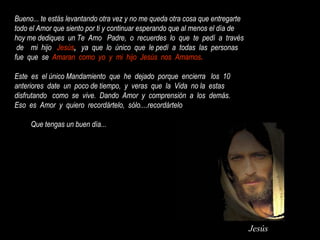 Jesús
Bueno... te estás levantando otra vez y no me queda otra cosa que entregarte
todo el Amor que siento por ti y continuar esperando que al menos el día de
hoy me dediques un Te Amo Padre, o recuerdes lo que te pedí a través
de mi hijo Jesús, ya que lo único que le pedí a todas las personas
fue que se Amaran como yo y mi hijo Jesús nos Amamos.
Este es el único Mandamiento que he dejado porque encierra los 10
anteriores date un poco de tiempo, y veras que la Vida no la estas
disfrutando como se vive. Dando Amor y comprensión a los demás.
Eso es Amor y quiero recordártelo, sólo....recordártelo
Que tengas un buen día...
 