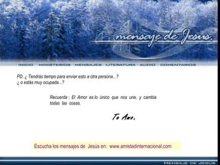 PD. ¿ Tendrás tiempo para enviar esto a otra persona...?
¿ o estás muy ocupada...?
Recuerda : El Amor es lo único que nos une, y cambia
todas las cosas.
Te Amo.
Escucha los mensajes de Jesús en: www.amistadinternacional.com
 