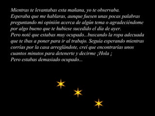 Mientras te levantabas esta mañana, yo te observaba. Esperaba que me hablaras, aunque fuesen unas pocas palabras preguntando mi opinión acerca de algún tema o agradeciéndome por algo bueno que te hubiese sucedido el día de ayer. Pero noté que estabas muy ocupado...buscando la ropa adecuada que te ibas a poner para ir al trabajo. Seguía esperando mientras corrías por la casa arreglándote, creí que encontrarías unos cuantos minutos para detenerte y decirme ¡Hola ¡ Pero estabas demasiado ocupado... 