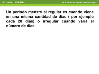 VI- Unidad : PFRRHH I.E.P «Nuestra Señora de Guadalupe» 
Un periodo menstrual regular es cuando viene 
en una misma cantidad de días ( por ejemplo 
cada 28 días) o irregular cuando varia el 
número de días. 
 