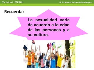 VI- Unidad : PFRRHH I.E.P «Nuestra Señora de Guadalupe» 
Recuerda: 
La sexualidad varia 
de acuerdo a la edad 
de las personas y a 
su cultura. 
 