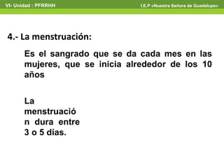 VI- Unidad : PFRRHH I.E.P «Nuestra Señora de Guadalupe» 
4.- La menstruación: 
Es el sangrado que se da cada mes en las 
mujeres, que se inicia alrededor de los 10 
años 
La 
menstruació 
n dura entre 
3 o 5 días. 
 