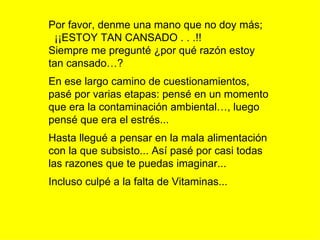 Por favor, denme una mano que no doy más;  ¡¡ESTOY TAN CANSADO . . .!! Siempre me pregunté ¿por qué razón estoy tan cansado…? En ese largo camino de cuestionamientos, pasé por varias etapas: pensé en un momento que era la contaminación ambiental…, luego pensé que era el estrés...  Hasta llegué a pensar en la mala alimentación con la que subsisto... Así pasé por casi todas las razones que te puedas imaginar... Incluso culpé a la falta de Vitaminas... 