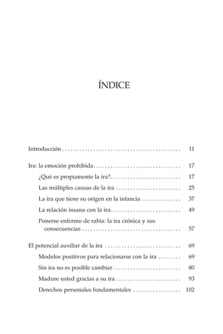 Índice
Introducción. . . . . . . . . . . . . . . . . . . . . . . . . . . . . . . . . . . . . . . . . .  	 11
	
Ira: la emoción prohibida. . . . . . . . . . . . . . . . . . . . . . . . . . . . . . .  	 17
		¿Qué es propiamente la ira?. . . . . . . . . . . . . . . . . . . . . . . . .  	 17
		Las múltiples causas de la ira. . . . . . . . . . . . . . . . . . . . . . .  	 25
		La ira que tiene su origen en la infancia. . . . . . . . . . . . . .  	 37
		La relación insana con la ira. . . . . . . . . . . . . . . . . . . . . . . . .  	 49
		Ponerse enfermo de rabia: la ira crónica y sus
		 	 consecuencias. . . . . . . . . . . . . . . . . . . . . . . . . . . . . . . . . . .  	 57
El potencial auxiliar de la ira . . . . . . . . . . . . . . . . . . . . . . . . . . .  	 69
		Modelos positivos para relacionarse con la ira . . . . . . . .  	 69
		Sin ira no es posible cambiar. . . . . . . . . . . . . . . . . . . . . . . .  	 80
		Madure usted gracias a su ira. . . . . . . . . . . . . . . . . . . . . . .  	 93
		Derechos personales fundamentales . . . . . . . . . . . . . . . . .  	 102
 